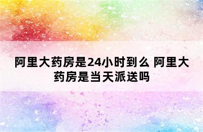 阿里大药房是24小时到么 阿里大药房是当天派送吗